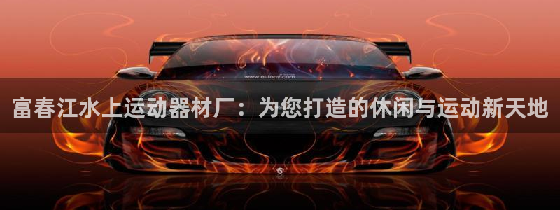 fb体育平台是正规平台吗：富春江水上运动器材厂：为您